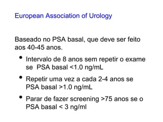 European Association of Urology
Baseado no PSA basal, que deve ser feito
aos 40-45 anos.
• Intervalo de 8 anos sem repetir o exame
se PSA basal <1.0 ng/mL
• Repetir uma vez a cada 2-4 anos se
PSA basal >1.0 ng/mL
• Parar de fazer screening >75 anos se o
PSA basal < 3 ng/ml
 