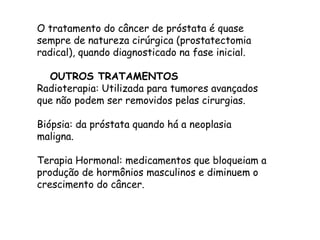 O tratamento do câncer de próstata é quase
sempre de natureza cirúrgica (prostatectomia
radical), quando diagnosticado na fase inicial.
OUTROS TRATAMENTOS
Radioterapia: Utilizada para tumores avançados
que não podem ser removidos pelas cirurgias.
Biópsia: da próstata quando há a neoplasia
maligna.
Terapia Hormonal: medicamentos que bloqueiam a
produção de hormônios masculinos e diminuem o
crescimento do câncer.
 