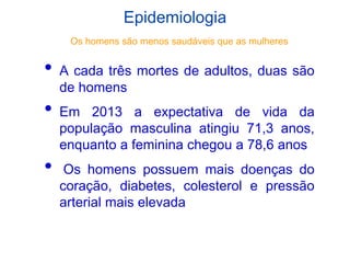 Epidemiologia
• A cada três mortes de adultos, duas são
de homens
• Em 2013 a expectativa de vida da
população masculina atingiu 71,3 anos,
enquanto a feminina chegou a 78,6 anos
• Os homens possuem mais doenças do
coração, diabetes, colesterol e pressão
arterial mais elevada
Os homens são menos saudáveis que as mulheres
 