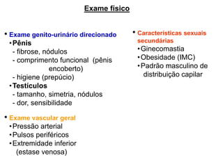 • Exame genito-urinário direcionado
•Pênis
- fibrose, nódulos
- comprimento funcional (pênis
encoberto)
- higiene (prepúcio)
•Testículos
- tamanho, simetria, nódulos
- dor, sensibilidade
• Exame vascular geral
•Pressão arterial
•Pulsos periféricos
•Extremidade inferior
(estase venosa)
• Características sexuais
secundárias
•Ginecomastia
•Obesidade (IMC)
•Padrão masculino de
distribuição capilar
Exame físico
 