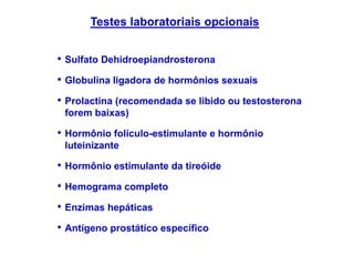 • Sulfato Dehidroepiandrosterona
• Globulina ligadora de hormônios sexuais
• Prolactina (recomendada se libido ou testosterona
forem baixas)
• Hormônio folículo-estimulante e hormônio
luteinizante
• Hormônio estimulante da tireóide
• Hemograma completo
• Enzimas hepáticas
• Antígeno prostático específico
Testes laboratoriais opcionais
 