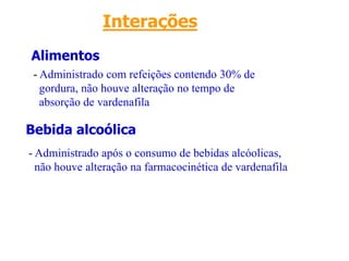 Alimentos
Bebida alcoólica
Interações
- Administrado com refeições contendo 30% de
gordura, não houve alteração no tempo de
absorção de vardenafila
- Administrado após o consumo de bebidas alcóolicas,
não houve alteração na farmacocinética de vardenafila
 
