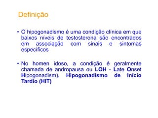 • O hipogonadismo é uma condição clínica em que
baixos níveis de testosterona são encontrados
em associação com sinais e sintomas
específicos
• No homen idoso, a condição é geralmente
chamada de andropausa ou LOH - Late Onset
Hipogonadism). Hipogonadismo de Início
Tardio (HIT)
Definição
 