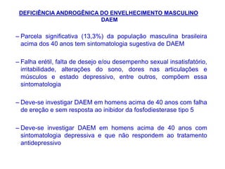 – Parcela significativa (13,3%) da população masculina brasileira
acima dos 40 anos tem sintomatologia sugestiva de DAEM
– Falha erétil, falta de desejo e/ou desempenho sexual insatisfatório,
irritabilidade, alterações do sono, dores nas articulações e
músculos e estado depressivo, entre outros, compõem essa
sintomatologia
– Deve-se investigar DAEM em homens acima de 40 anos com falha
de ereção e sem resposta ao inibidor da fosfodiesterase tipo 5
– Deve-se investigar DAEM em homens acima de 40 anos com
sintomatologia depressiva e que não respondem ao tratamento
antidepressivo
DEFICIÊNCIA ANDROGÊNICA DO ENVELHECIMENTO MASCULINO
DAEM
 