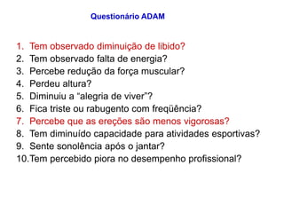 1. Tem observado diminuição de libido?
2. Tem observado falta de energia?
3. Percebe redução da força muscular?
4. Perdeu altura?
5. Diminuiu a “alegria de viver”?
6. Fica triste ou rabugento com freqüência?
7. Percebe que as ereções são menos vigorosas?
8. Tem diminuído capacidade para atividades esportivas?
9. Sente sonolência após o jantar?
10.Tem percebido piora no desempenho profissional?
Questionário ADAM
 