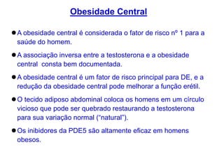 A obesidade central é considerada o fator de risco nº 1 para a
saúde do homem.
A associação inversa entre a testosterona e a obesidade
central consta bem documentada.
A obesidade central é um fator de risco principal para DE, e a
redução da obesidade central pode melhorar a função erétil.
O tecido adiposo abdominal coloca os homens em um círculo
vicioso que pode ser quebrado restaurando a testosterona
para sua variação normal (“natural”).
Os inibidores da PDE5 são altamente eficaz em homens
obesos.
Obesidade Central
 