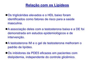 Os triglicérides elevados e o HDL baixo foram
identificados como fatores de risco para a saúde
masculina.
A associação deles com a testosterona baixa e a DE foi
demonstrada em estudos epidemiológicos e de
intervenção.
A testosterona IM e o gel de testosterona melhoram o
padrão de lipídeo.
Os inibidores da PDE5 eficazes em pacientes com
dislipidemia, independente do controle glicêmico.
Relação com os Lipídeos
 