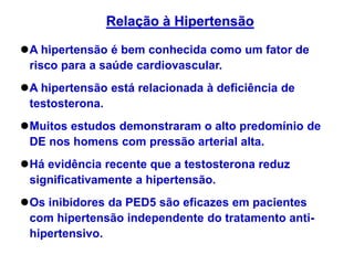 A hipertensão é bem conhecida como um fator de
risco para a saúde cardiovascular.
A hipertensão está relacionada à deficiência de
testosterona.
Muitos estudos demonstraram o alto predomínio de
DE nos homens com pressão arterial alta.
Há evidência recente que a testosterona reduz
significativamente a hipertensão.
Os inibidores da PED5 são eficazes em pacientes
com hipertensão independente do tratamento anti-
hipertensivo.
Relação à Hipertensão
 