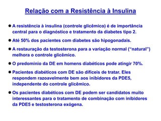  A resistência à insulina (controle glicêmico) é de importância
central para o diagnóstico e tratamento da diabetes tipo 2.
 Até 50% dos pacientes com diabetes são hipogonadais.
 A restauração da testosterona para a variação normal (“natural”)
melhora o controle glicêmico.
 O predomínio da DE em homens diabéticos pode atingir 70%.
 Pacientes diabéticos com DE são difíceis de tratar. Eles
respondem razoavelmente bem aos inibidores da PDE5,
independente do controle glicêmico.
 Os pacientes diabéticos com DE podem ser candidatos muito
interessantes para o tratamento de combinação com inibidores
da PDE5 e testosterona exógena.
Relação com a Resistência à Insulina
 