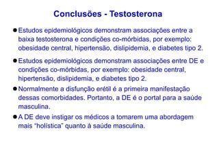 Estudos epidemiológicos demonstram associações entre a
baixa testosterona e condições co-mórbidas, por exemplo:
obesidade central, hipertensão, dislipidemia, e diabetes tipo 2.
Estudos epidemiológicos demonstram associações entre DE e
condições co-mórbidas, por exemplo: obesidade central,
hipertensão, dislipidemia, e diabetes tipo 2.
Normalmente a disfunção erétil é a primeira manifestação
dessas comorbidades. Portanto, a DE é o portal para a saúde
masculina.
A DE deve instigar os médicos a tomarem uma abordagem
mais “holística” quanto à saúde masculina.
Conclusões - Testosterona
 