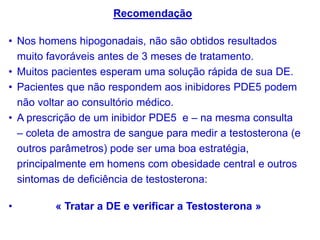 • Nos homens hipogonadais, não são obtidos resultados
muito favoráveis antes de 3 meses de tratamento.
• Muitos pacientes esperam uma solução rápida de sua DE.
• Pacientes que não respondem aos inibidores PDE5 podem
não voltar ao consultório médico.
• A prescrição de um inibidor PDE5 e – na mesma consulta
– coleta de amostra de sangue para medir a testosterona (e
outros parâmetros) pode ser uma boa estratégia,
principalmente em homens com obesidade central e outros
sintomas de deficiência de testosterona:
• « Tratar a DE e verificar a Testosterona »
Recomendação
 