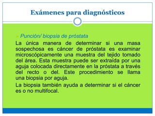 Exámenes para diagnósticos
 Punción/ biopsia de próstata
La única manera de determinar si una masa
sospechosa es cáncer de próstata es examinar
microscópicamente una muestra del tejido tomado
del área. Esta muestra puede ser extraída por una
aguja colocada directamente en la próstata a través
del recto o del. Este procedimiento se llama
una biopsia por aguja.
La biopsia también ayuda a determinar si el cáncer
es o no multifocal.
 