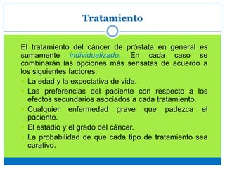 Tratamiento
El tratamiento del cáncer de próstata en general es
sumamente individualizado. En cada caso se
combinarán las opciones más sensatas de acuerdo a
los siguientes factores:
 La edad y la expectativa de vida.
 Las preferencias del paciente con respecto a los
efectos secundarios asociados a cada tratamiento.
 Cualquier enfermedad grave que padezca el
paciente.
 El estadio y el grado del cáncer.
 La probabilidad de que cada tipo de tratamiento sea
curativo.
 