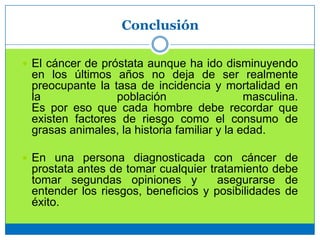 Conclusión
 El cáncer de próstata aunque ha ido disminuyendo
en los últimos años no deja de ser realmente
preocupante la tasa de incidencia y mortalidad en
la población masculina.
Es por eso que cada hombre debe recordar que
existen factores de riesgo como el consumo de
grasas animales, la historia familiar y la edad.
 En una persona diagnosticada con cáncer de
prostata antes de tomar cualquier tratamiento debe
tomar segundas opiniones y asegurarse de
entender los riesgos, beneficios y posibilidades de
éxito.
 