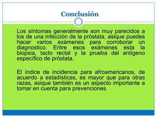 Conclusión
 Los síntomas generalmente son muy parecidos a
los de una infección de la próstata, asique puedes
hacer varios exámenes para corroborar un
diagnostico. Entre esos exámenes esta la
biopsia, tacto rectal y la prueba del antígeno
específico de próstata.
 El índice de incidencia para afroamericanos, de
acuerdo a estadísticas, es mayor que para otras
razas, asique también es un aspecto importante a
tomar en cuenta para prevenciones
 