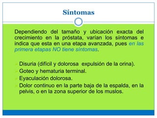 Síntomas
Dependiendo del tamaño y ubicación exacta del
crecimiento en la próstata, varían los síntomas e
indica que esta en una etapa avanzada, pues en las
primera etapas NO tiene síntomas.
 Disuria (difícil y dolorosa expulsión de la orina).
 Goteo y hematuria terminal.
 Eyaculación dolorosa.
 Dolor continuo en la parte baja de la espalda, en la
pelvis, o en la zona superior de los muslos.
 
