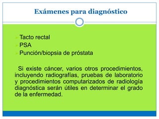 Exámenes para diagnóstico
Tacto rectal
PSA
Punción/biopsia de próstata
Si existe cáncer, varios otros procedimientos,
incluyendo radiografías, pruebas de laboratorio
y procedimientos computarizados de radiología
diagnóstica serán útiles en determinar el grado
de la enfermedad.
 