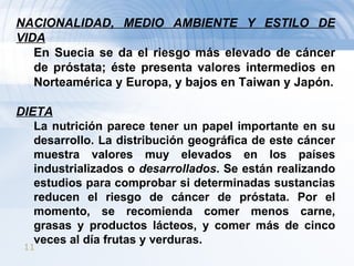 NACIONALIDAD, MEDIO AMBIENTE Y ESTILO DE VIDA En Suecia se da el riesgo más elevado de cáncer de próstata; éste presenta valores intermedios en Norteamérica y Europa, y bajos en Taiwan y Japón. DIETA La nutrición parece tener un papel importante en su desarrollo. La distribución geográfica de este cáncer muestra valores muy elevados en los países industrializados o  desarrollados . Se están realizando estudios para comprobar si determinadas sustancias reducen el riesgo de cáncer de próstata. Por el momento, se recomienda comer menos carne, grasas y productos lácteos, y comer más de cinco veces al día frutas y verduras. 