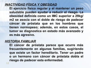 INACTIVIDAD FÍSICA Y OBESIDAD El ejercicio físico regular y el mantener un peso saludable pueden ayudar a reducir el riesgo. La obesidad definida como un IMC superior a 29kg/m2 se asocia con el doble de riesgo de padecer cáncer de próstata que en los hombres que tienen normopeso; además, en estos casos, el tumor se diagnostica en estado más avanzado y es más agresivo. HISTORIA FAMILIAR El cáncer de próstata parece que ocurre más frecuentemente en algunas familias, sugiriendo que existe un factor hereditario. Tener un padre o un hermano con cáncer de próstata dobla el riesgo de padecer esta enfermedad. 