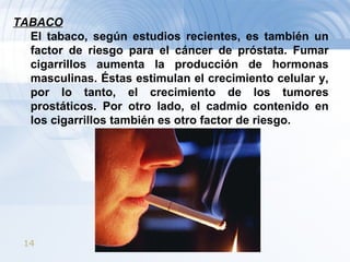 TABACO El tabaco, según estudios recientes, es también un factor de riesgo para el cáncer de próstata. Fumar cigarrillos aumenta la producción de hormonas masculinas. Éstas estimulan el crecimiento celular y, por lo tanto, el crecimiento de los tumores prostáticos. Por otro lado, el cadmio contenido en los cigarrillos también es otro factor de riesgo. 