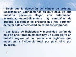 Decir que la detección del cáncer de próstata localizado en Latinoamérica es muy baja, ya que nuestros pacientes llegan con enfermedad avanzada; esporádicamente hay campañas de cribado del cáncer de próstata que nos permiten detectar esta enfermedad en estadios tempranos. Las tasas de incidencia y mortalidad varían de país en país; probablemente hay un subregistro en nuestra región, al no contar con registros que muestren la incidencia total por país, sino por ciudades. 