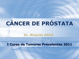 CÁNCER DE PRÓSTATA Dr. Ricardo ARCA I Curso de Tumores Prevalentes 2011 
