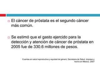    El cáncer de próstata es el segundo cáncer
    más común.

   Se estimó que el gasto ejercido para la
    detección y atención de cáncer de próstata en
    2005 fue de 330.6 millones de pesos.

          Cuentas en salud reproductiva y equidad de género, Secretaria de Salud. Impreso y
                                                                    hecho en México, 2007
 