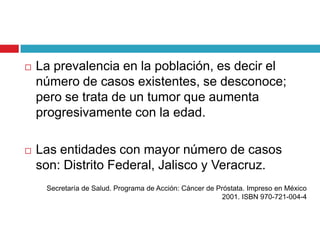    La prevalencia en la población, es decir el
    número de casos existentes, se desconoce;
    pero se trata de un tumor que aumenta
    progresivamente con la edad.

   Las entidades con mayor número de casos
    son: Distrito Federal, Jalisco y Veracruz.
     Secretaría de Salud. Programa de Acción: Cáncer de Próstata. Impreso en México
                                                          2001. ISBN 970-721-004-4
 