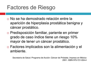 Factores de Riesgo
   No se ha demostrado relación entre la
    aparición de hiperplasia prostática benigna y
    cáncer prostático.
   Predisposición familiar, pariente en primer
    grado de caso índice tiene un riesgo 10%
    mayor de tener un cáncer prostático.
   Factores implicados son la alimentación y el
    ambiente.
     Secretaría de Salud. Programa de Acción: Cáncer de Próstata. Impreso en México
                                                         2001. ISBN 970-721-004-4
 