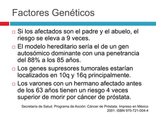 Factores Genéticos
   Si los afectados son el padre y el abuelo, el
    riesgo se eleva a 9 veces.
   El modelo hereditario sería el de un gen
    autosómico dominante con una penetrancia
    del 88% a los 85 años.
   Los genes supresores tumorales estarían
    localizados en 10q y 16q principalmente.
   Los varones con un hermano afectado antes
    de los 63 años tienen un riesgo 4 veces
    superior de morir por cáncer de próstata.
     Secretaría de Salud. Programa de Acción: Cáncer de Próstata. Impreso en México
                                                         2001. ISBN 970-721-004-4
 