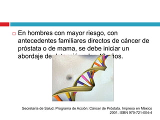    En hombres con mayor riesgo, con
    antecedentes familiares directos de cáncer de
    próstata o de mama, se debe iniciar un
    abordaje de detección a los 40 años.




     Secretaría de Salud. Programa de Acción: Cáncer de Próstata. Impreso en México
                                                         2001. ISBN 970-721-004-4
 