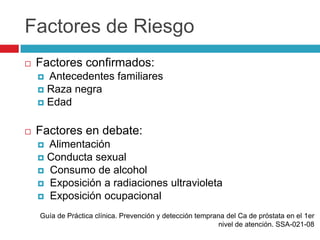 Factores de Riesgo
   Factores confirmados:
     Antecedentes familiares
     Raza negra
     Edad


   Factores en debate:
     Alimentación
     Conducta sexual
     Consumo de alcohol
     Exposición a radiaciones ultravioleta
     Exposición ocupacional

    Guía de Práctica clínica. Prevención y detección temprana del Ca de próstata en el 1er
                                                           nivel de atención. SSA-021-08
 