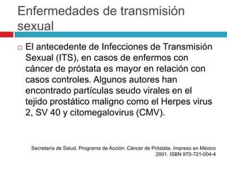 Enfermedades de transmisión
sexual
   El antecedente de Infecciones de Transmisión
    Sexual (ITS), en casos de enfermos con
    cáncer de próstata es mayor en relación con
    casos controles. Algunos autores han
    encontrado partículas seudo virales en el
    tejido prostático maligno como el Herpes virus
    2, SV 40 y citomegalovirus (CMV).


     Secretaría de Salud. Programa de Acción: Cáncer de Próstata. Impreso en México
                                                         2001. ISBN 970-721-004-4
 