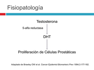Fisiopatología

                          Testosterona
            5-alfa reductasa


                                 DHT



       Proliferación de Células Prostáticas


 Adaptado de Brawley OW et al. Cancer Epidemiol Biomarkers Prev 1994;3:177-182.
 