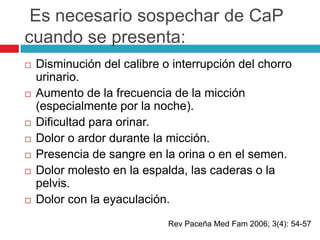 Es necesario sospechar de CaP
cuando se presenta:
   Disminución del calibre o interrupción del chorro
    urinario.
   Aumento de la frecuencia de la micción
    (especialmente por la noche).
   Dificultad para orinar.
   Dolor o ardor durante la micción.
   Presencia de sangre en la orina o en el semen.
   Dolor molesto en la espalda, las caderas o la
    pelvis.
   Dolor con la eyaculación.
                             Rev Paceña Med Fam 2006; 3(4): 54-57
 