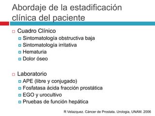 Abordaje de la estadificación
clínica del paciente
   Cuadro Clínico
     Sintomatología obstructiva baja
     Sintomatología irritativa
     Hematuria
     Dolor óseo



   Laboratorio
     APE (libre y conjugado)
     Fosfatasa ácida fracción prostática
     EGO y urocultivo
     Pruebas de función hepática

                       R Velazquez. Cáncer de Prostata. Urologia, UNAM. 2006
 