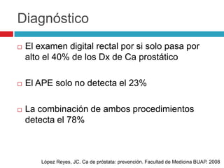 Diagnóstico
   El examen digital rectal por si solo pasa por
    alto el 40% de los Dx de Ca prostático

   El APE solo no detecta el 23%

   La combinación de ambos procedimientos
    detecta el 78%



        López Reyes, JC. Ca de próstata: prevención. Facultad de Medicina BUAP. 2008
 