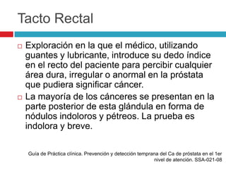 Tacto Rectal
   Exploración en la que el médico, utilizando
    guantes y lubricante, introduce su dedo índice
    en el recto del paciente para percibir cualquier
    área dura, irregular o anormal en la próstata
    que pudiera significar cáncer.
   La mayoría de los cánceres se presentan en la
    parte posterior de esta glándula en forma de
    nódulos indoloros y pétreos. La prueba es
    indolora y breve.

    Guía de Práctica clínica. Prevención y detección temprana del Ca de próstata en el 1er
                                                           nivel de atención. SSA-021-08
 
