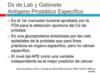 Dx de Lab y Gabinete
Antígeno Prostático Específico
   Es el 1er marcador tumoral aprobado por la
    FDA para la detección oportuna del Ca de
    próstata
   Es una glucoproteina sintetizada por las cels
    epiteliales de la próstata que para fines
    prácticos es órgano específico, pero no cáncer
    específico.
   El nivel del APE como una variable
    independiente es el mejor predictor de cáncer
      Guía de práctica clínica. Consejo de Salubridad General. IMSS-140-08. ISBN en
                                                                             trámite.
 