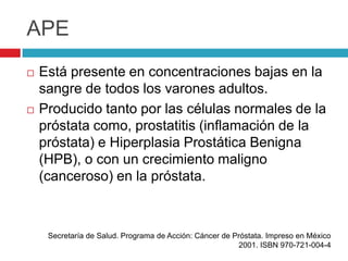 APE
   Está presente en concentraciones bajas en la
    sangre de todos los varones adultos.
   Producido tanto por las células normales de la
    próstata como, prostatitis (inflamación de la
    próstata) e Hiperplasia Prostática Benigna
    (HPB), o con un crecimiento maligno
    (canceroso) en la próstata.



     Secretaría de Salud. Programa de Acción: Cáncer de Próstata. Impreso en México
                                                         2001. ISBN 970-721-004-4
 