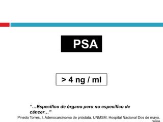 PSA

                         > 4 ng / ml


       “…Especifico de órgano pero no especifico de
       cáncer…”
Pinedo Torres, I. Adenocarcinoma de próstata. UNMSM. Hospital Nacional Dos de mayo.
 