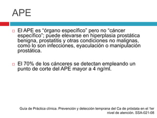 APE
   El APE es “órgano específico” pero no “cáncer
    específico”; puede elevarse en hiperplasia prostática
    benigna, prostatitis y otras condiciones no malignas,
    como lo son infecciones, eyaculación o manipulación
    prostática.

   El 70% de los cánceres se detectan empleando un
    punto de corte del APE mayor a 4 ng/ml.




    Guía de Práctica clínica. Prevención y detección temprana del Ca de próstata en el 1er
                                                           nivel de atención. SSA-021-08
 