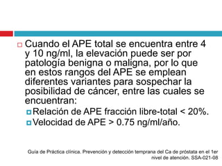    Cuando el APE total se encuentra entre 4
    y 10 ng/ml, la elevación puede ser por
    patología benigna o maligna, por lo que
    en estos rangos del APE se emplean
    diferentes variantes para sospechar la
    posibilidad de cáncer, entre las cuales se
    encuentran:
     Relación de APE fracción libre-total < 20%.
     Velocidad de APE > 0.75 ng/ml/año.



    Guía de Práctica clínica. Prevención y detección temprana del Ca de próstata en el 1er
                                                           nivel de atención. SSA-021-08
 