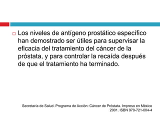    Los niveles de antígeno prostático específico
    han demostrado ser útiles para supervisar la
    eficacia del tratamiento del cáncer de la
    próstata, y para controlar la recaída después
    de que el tratamiento ha terminado.




     Secretaría de Salud. Programa de Acción: Cáncer de Próstata. Impreso en México
                                                         2001. ISBN 970-721-004-4
 