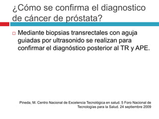 ¿Cómo se confirma el diagnostico
de cáncer de próstata?
   Mediante biopsias transrectales con aguja
    guiadas por ultrasonido se realizan para
    confirmar el diagnóstico posterior al TR y APE.




    Pineda, M. Centro Nacional de Excelencia Tecnológica en salud. 5 Foro Nacional de
                                       Tecnologías para la Salud. 24 septiembre 2009
 