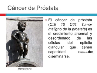 Cáncer de Próstata
                     El cáncer de próstata
                      (CIE 10 C61 Tumor
                      maligno de la próstata) es
                      el crecimiento anormal y
                      desordenado      de        las
                      células    del     epitelio
                      glandular   que      tienen
                      capacidad         Epstein J. de
                                                   2007

                      diseminarse.


   Manneken Pis
 