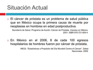 Situación Actual
   El cáncer de próstata es un problema de salud pública
    que en México ocupa la primera causa de muerte por
    neoplasias en hombres en edad postproductiva.
     Secretaría de Salud. Programa de Acción: Cáncer de Próstata. Impreso en México
                                                         2001. ISBN 970-721-004-4


   En México en el 2006, 8 de cada 100 egresos
    hospitalarios de hombres fueron por cáncer de próstata.
             INEGI. “Estadísticas a Propósito del Día Mundial Contra el Cáncer”. Datos
                                                                    Nacionales. 2009.
 