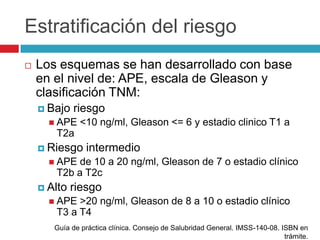 Estratificación del riesgo
   Los esquemas se han desarrollado con base
    en el nivel de: APE, escala de Gleason y
    clasificación TNM:
     Bajo   riesgo
       APE   <10 ng/ml, Gleason <= 6 y estadio clinico T1 a
       T2a
     Riesgo    intermedio
       APE de 10 a 20 ng/ml, Gleason de 7 o estadio clínico
       T2b a T2c
     Alto   riesgo
       APE >20 ng/ml, Gleason de 8 a 10 o estadio clínico
       T3 a T4
       Guía de práctica clínica. Consejo de Salubridad General. IMSS-140-08. ISBN en
                                                                              trámite.
 