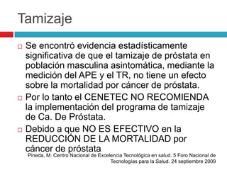 Tamizaje
   Se encontró evidencia estadísticamente
    significativa de que el tamizaje de próstata en
    población masculina asintomática, mediante la
    medición del APE y el TR, no tiene un efecto
    sobre la mortalidad por cáncer de próstata.
   Por lo tanto el CENETEC NO RECOMIENDA
    la implementación del programa de tamizaje
    de Ca. De Próstata.
   Debido a que NO ES EFECTIVO en la
    REDUCCIÓN DE LA MORTALIDAD por
    cáncer de próstata
    Pineda, M. Centro Nacional de Excelencia Tecnológica en salud. 5 Foro Nacional de
                                       Tecnologías para la Salud. 24 septiembre 2009
 