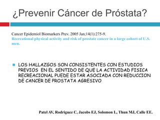 ¿Prevenir Cáncer de Próstata?
Cancer Epidemiol Biomarkers Prev. 2005 Jan;14(1):275-9.
Recreational physical activity and risk of prostate cancer in a large cohort of U.S.
men.




 LOS HALLAZGOS SON CONSISTENTES CON ESTUDIOS
    PREVIOS EN EL SENTIDO DE QUE LA ACTIVIDAD FISICA
    RECREACIONAL PUEDE ESTAR ASOCIADA CON REDUCCION
    DE CANCER DE PROSTATA AGRESIVO




                Patel AV, Rodriguez C, Jacobs EJ, Solomon L, Thun MJ, Calle EE.
 